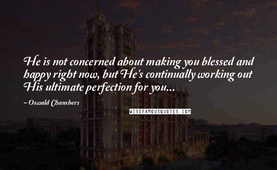 Oswald Chambers Quotes: He is not concerned about making you blessed and happy right now, but He's continually working out His ultimate perfection for you...