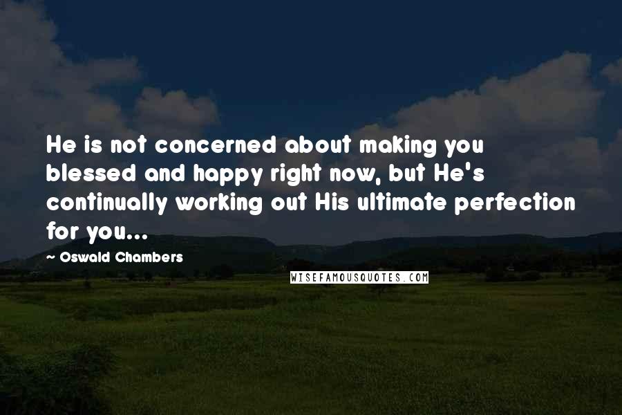 Oswald Chambers Quotes: He is not concerned about making you blessed and happy right now, but He's continually working out His ultimate perfection for you...