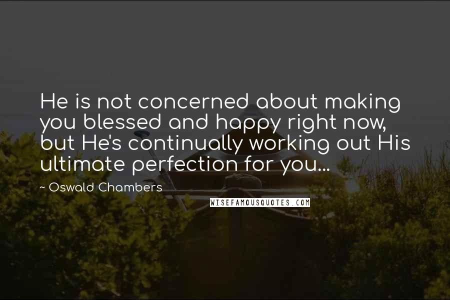 Oswald Chambers Quotes: He is not concerned about making you blessed and happy right now, but He's continually working out His ultimate perfection for you...