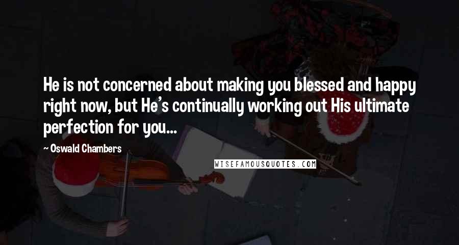 Oswald Chambers Quotes: He is not concerned about making you blessed and happy right now, but He's continually working out His ultimate perfection for you...