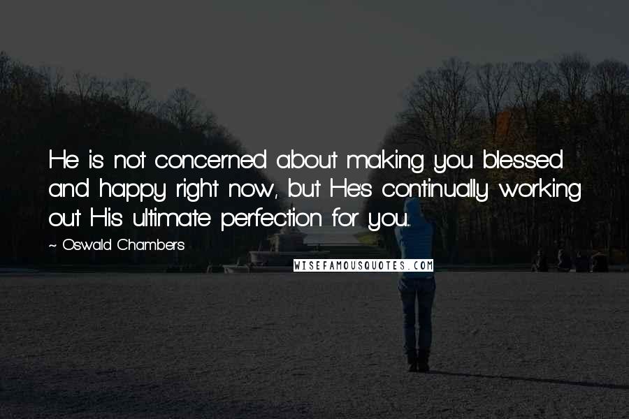 Oswald Chambers Quotes: He is not concerned about making you blessed and happy right now, but He's continually working out His ultimate perfection for you...