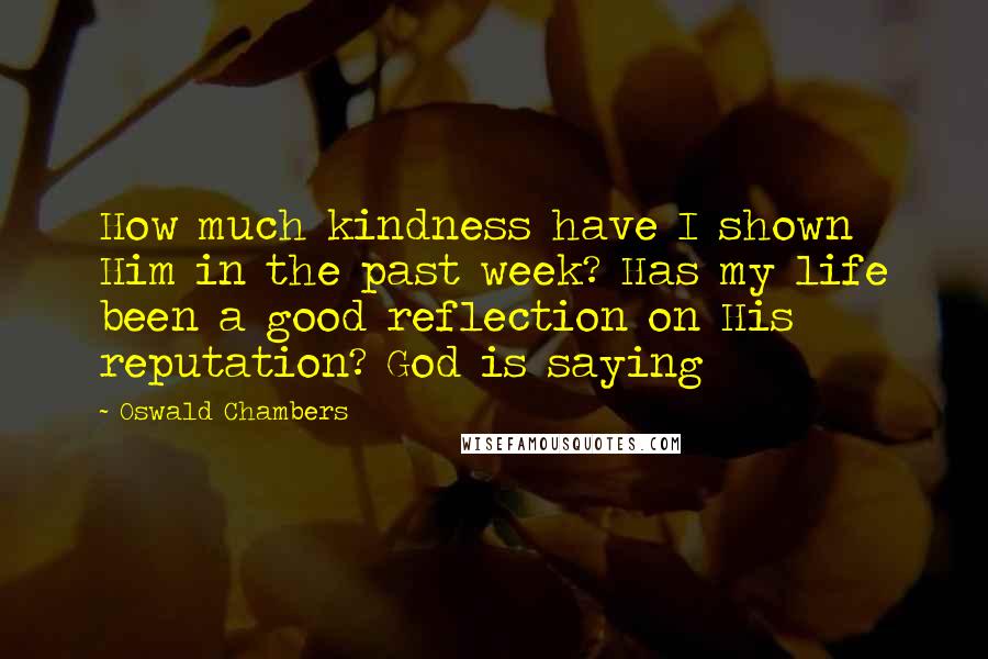 Oswald Chambers Quotes: How much kindness have I shown Him in the past week? Has my life been a good reflection on His reputation? God is saying