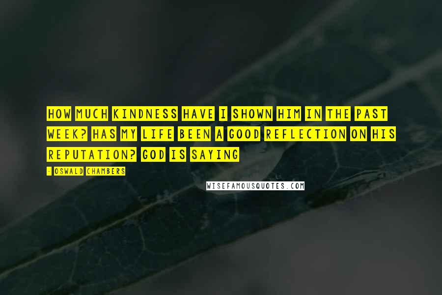 Oswald Chambers Quotes: How much kindness have I shown Him in the past week? Has my life been a good reflection on His reputation? God is saying