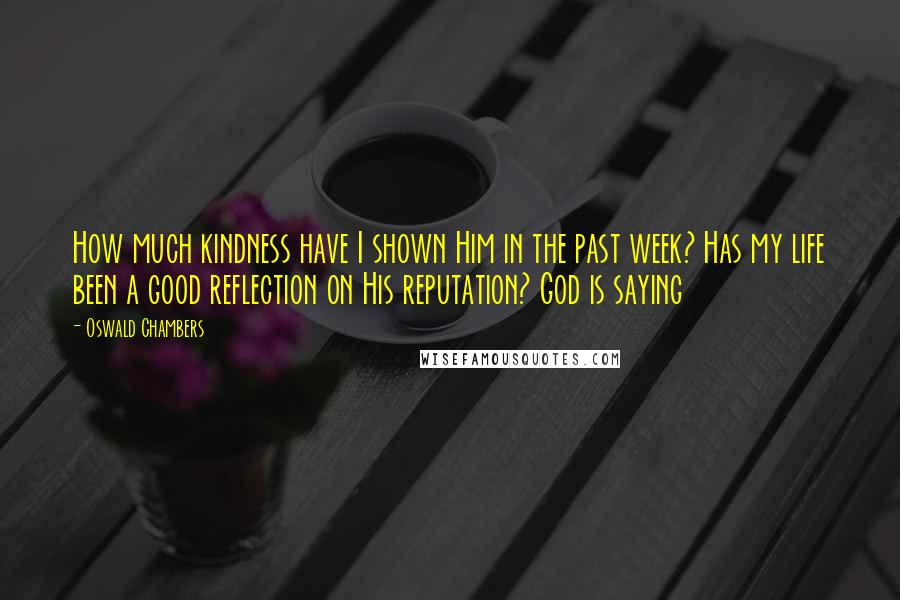Oswald Chambers Quotes: How much kindness have I shown Him in the past week? Has my life been a good reflection on His reputation? God is saying