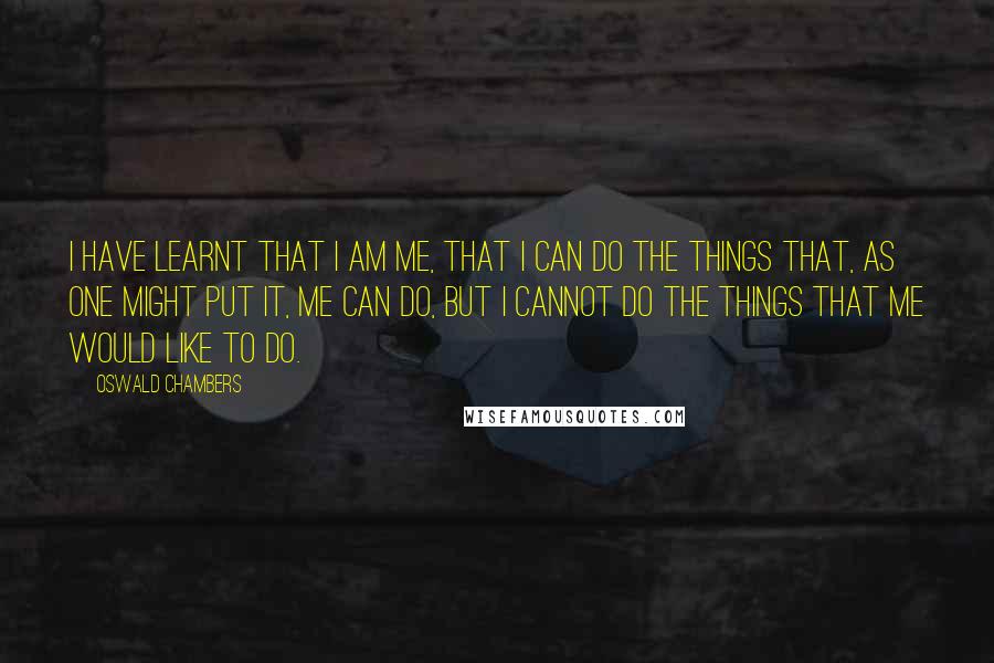 Oswald Chambers Quotes: I have learnt that I am me, that I can do the things that, as one might put it, me can do, but I cannot do the things that me would like to do.