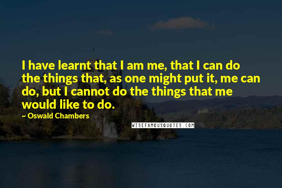 Oswald Chambers Quotes: I have learnt that I am me, that I can do the things that, as one might put it, me can do, but I cannot do the things that me would like to do.