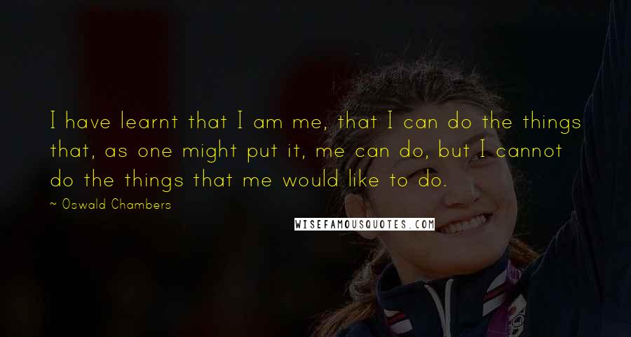 Oswald Chambers Quotes: I have learnt that I am me, that I can do the things that, as one might put it, me can do, but I cannot do the things that me would like to do.