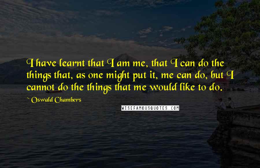 Oswald Chambers Quotes: I have learnt that I am me, that I can do the things that, as one might put it, me can do, but I cannot do the things that me would like to do.