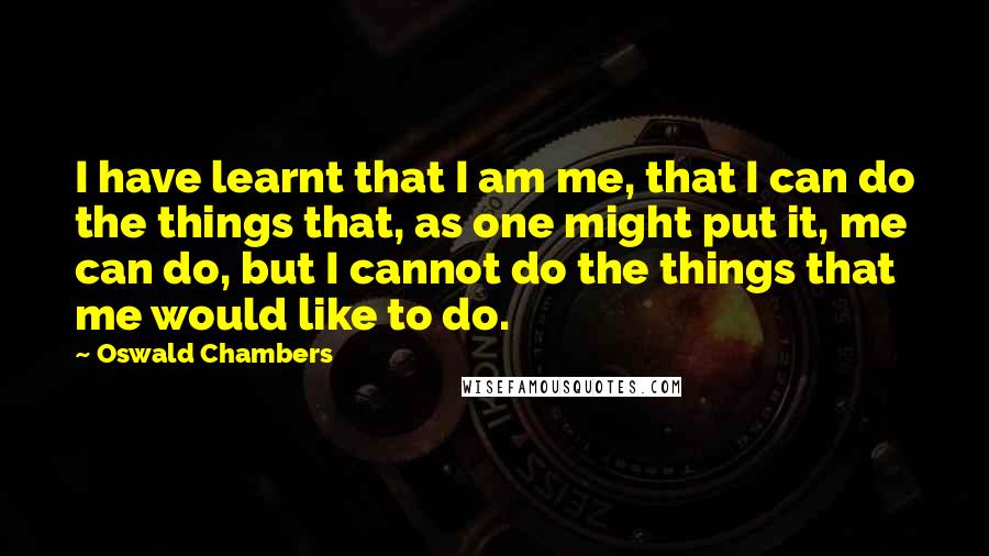 Oswald Chambers Quotes: I have learnt that I am me, that I can do the things that, as one might put it, me can do, but I cannot do the things that me would like to do.