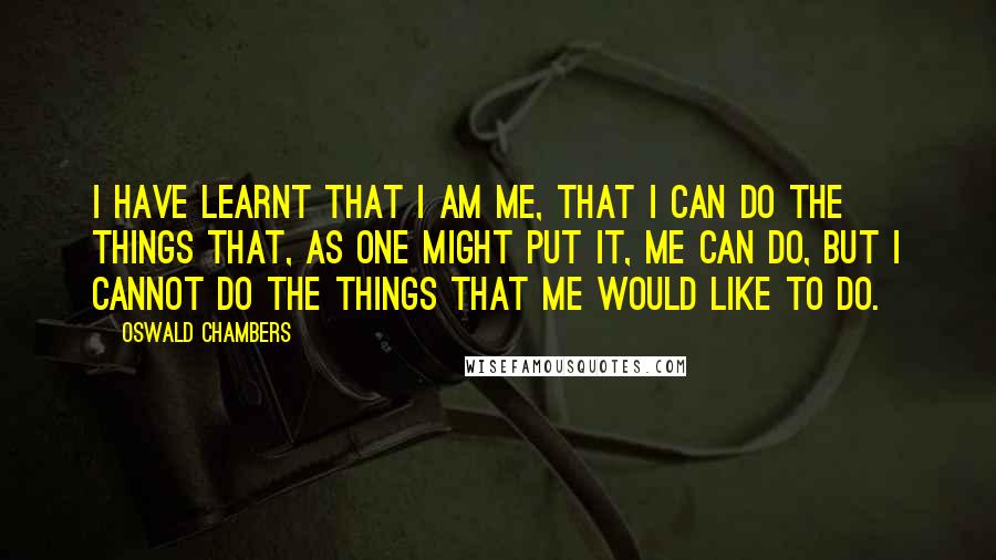 Oswald Chambers Quotes: I have learnt that I am me, that I can do the things that, as one might put it, me can do, but I cannot do the things that me would like to do.