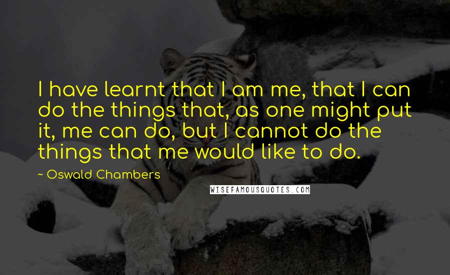 Oswald Chambers Quotes: I have learnt that I am me, that I can do the things that, as one might put it, me can do, but I cannot do the things that me would like to do.