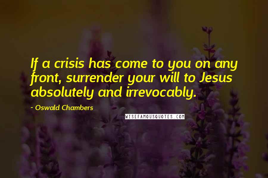 Oswald Chambers Quotes: If a crisis has come to you on any front, surrender your will to Jesus absolutely and irrevocably.