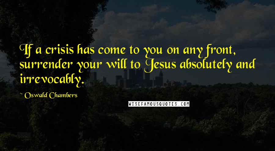 Oswald Chambers Quotes: If a crisis has come to you on any front, surrender your will to Jesus absolutely and irrevocably.