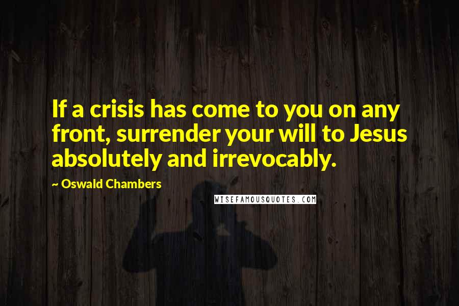 Oswald Chambers Quotes: If a crisis has come to you on any front, surrender your will to Jesus absolutely and irrevocably.