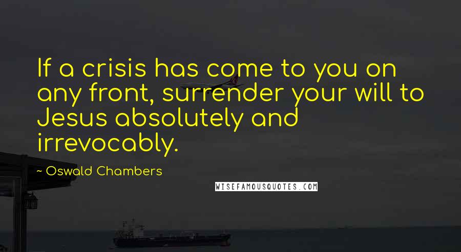 Oswald Chambers Quotes: If a crisis has come to you on any front, surrender your will to Jesus absolutely and irrevocably.