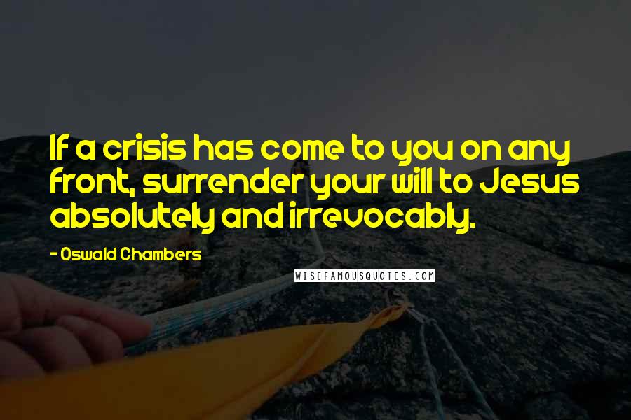 Oswald Chambers Quotes: If a crisis has come to you on any front, surrender your will to Jesus absolutely and irrevocably.