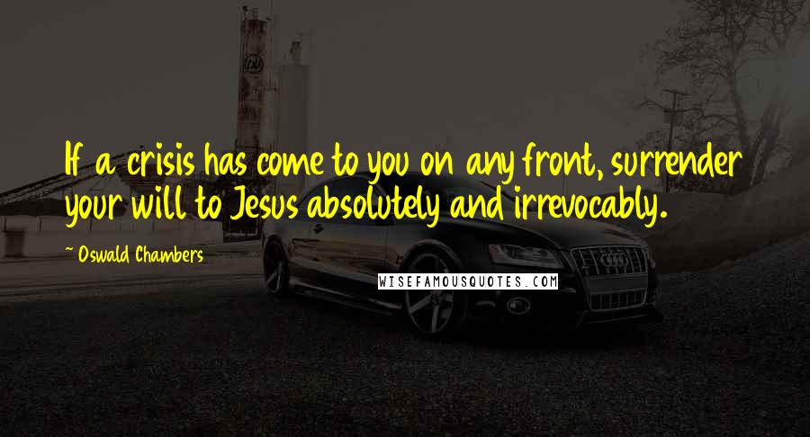 Oswald Chambers Quotes: If a crisis has come to you on any front, surrender your will to Jesus absolutely and irrevocably.