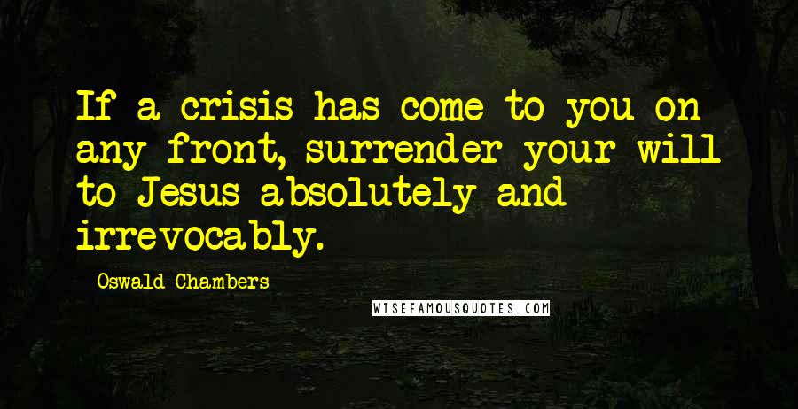 Oswald Chambers Quotes: If a crisis has come to you on any front, surrender your will to Jesus absolutely and irrevocably.