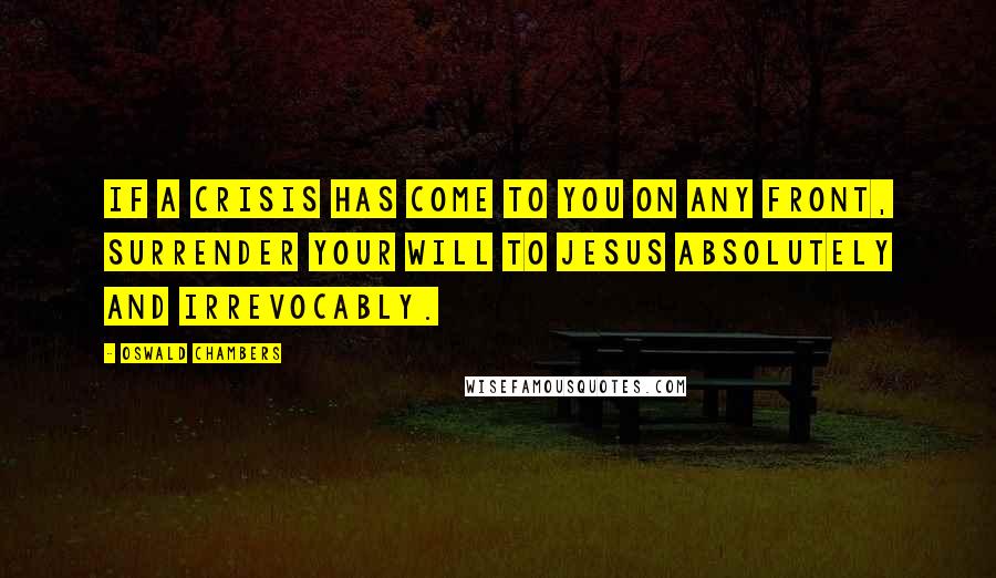 Oswald Chambers Quotes: If a crisis has come to you on any front, surrender your will to Jesus absolutely and irrevocably.