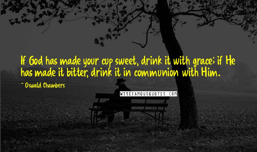 Oswald Chambers Quotes: If God has made your cup sweet, drink it with grace; if He has made it bitter, drink it in communion with Him.