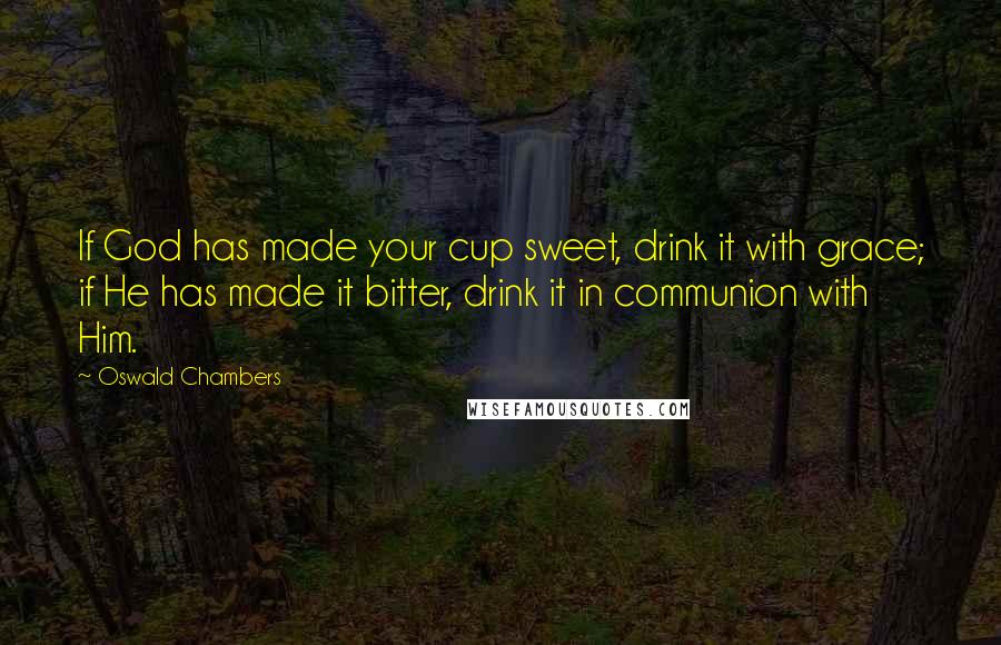 Oswald Chambers Quotes: If God has made your cup sweet, drink it with grace; if He has made it bitter, drink it in communion with Him.