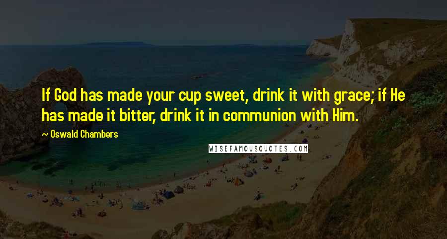 Oswald Chambers Quotes: If God has made your cup sweet, drink it with grace; if He has made it bitter, drink it in communion with Him.