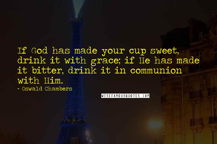 Oswald Chambers Quotes: If God has made your cup sweet, drink it with grace; if He has made it bitter, drink it in communion with Him.