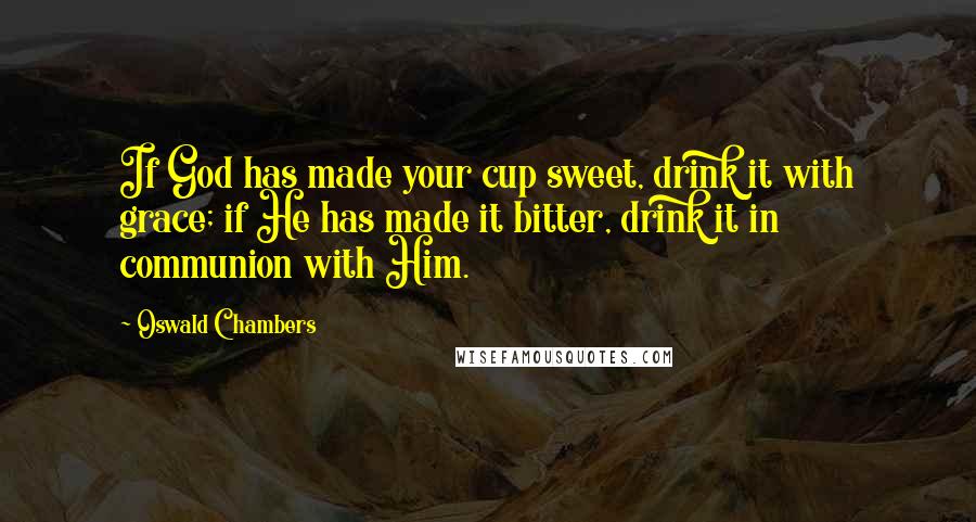 Oswald Chambers Quotes: If God has made your cup sweet, drink it with grace; if He has made it bitter, drink it in communion with Him.