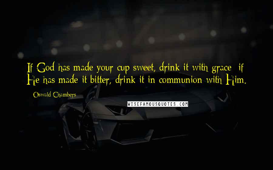 Oswald Chambers Quotes: If God has made your cup sweet, drink it with grace; if He has made it bitter, drink it in communion with Him.