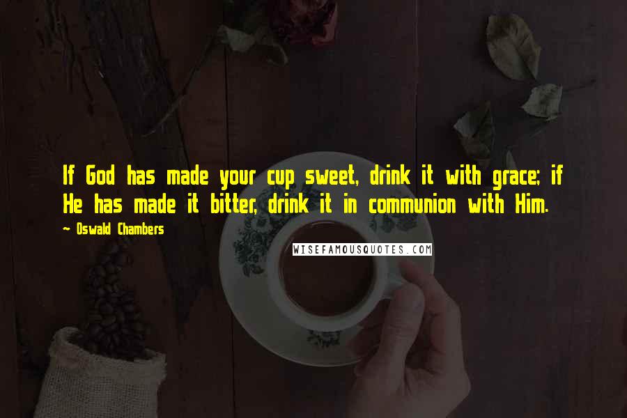 Oswald Chambers Quotes: If God has made your cup sweet, drink it with grace; if He has made it bitter, drink it in communion with Him.