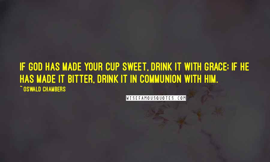 Oswald Chambers Quotes: If God has made your cup sweet, drink it with grace; if He has made it bitter, drink it in communion with Him.