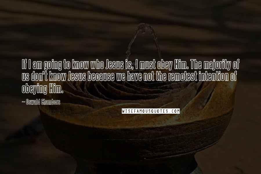 Oswald Chambers Quotes: If I am going to know who Jesus is, I must obey Him. The majority of us don't know Jesus because we have not the remotest intention of obeying Him.