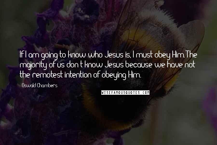 Oswald Chambers Quotes: If I am going to know who Jesus is, I must obey Him. The majority of us don't know Jesus because we have not the remotest intention of obeying Him.