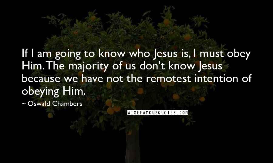 Oswald Chambers Quotes: If I am going to know who Jesus is, I must obey Him. The majority of us don't know Jesus because we have not the remotest intention of obeying Him.