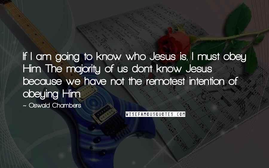 Oswald Chambers Quotes: If I am going to know who Jesus is, I must obey Him. The majority of us don't know Jesus because we have not the remotest intention of obeying Him.