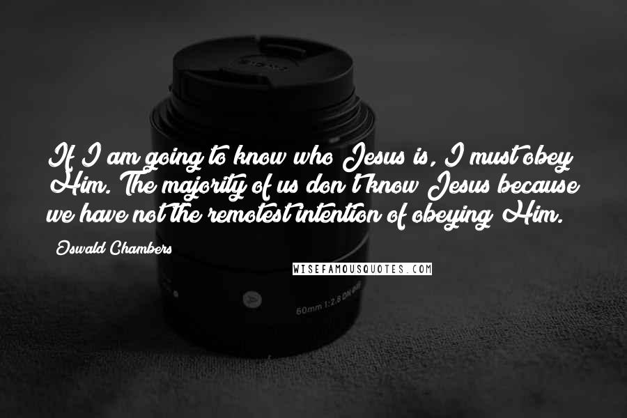 Oswald Chambers Quotes: If I am going to know who Jesus is, I must obey Him. The majority of us don't know Jesus because we have not the remotest intention of obeying Him.