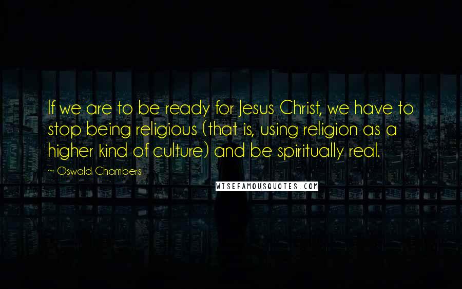 Oswald Chambers Quotes: If we are to be ready for Jesus Christ, we have to stop being religious (that is, using religion as a higher kind of culture) and be spiritually real.