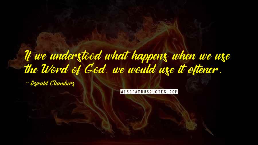 Oswald Chambers Quotes: If we understood what happens when we use the Word of God, we would use it oftener.