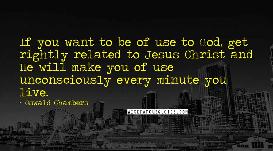 Oswald Chambers Quotes: If you want to be of use to God, get rightly related to Jesus Christ and He will make you of use unconsciously every minute you live.