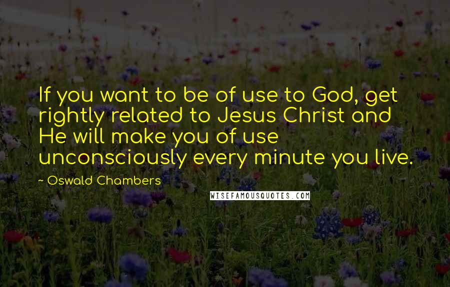 Oswald Chambers Quotes: If you want to be of use to God, get rightly related to Jesus Christ and He will make you of use unconsciously every minute you live.