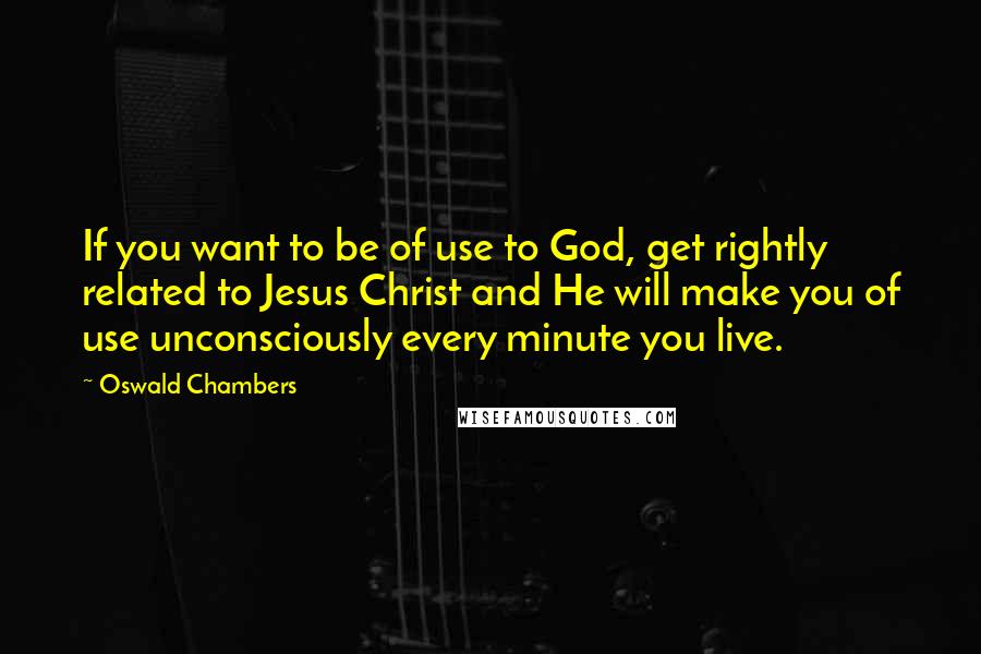 Oswald Chambers Quotes: If you want to be of use to God, get rightly related to Jesus Christ and He will make you of use unconsciously every minute you live.