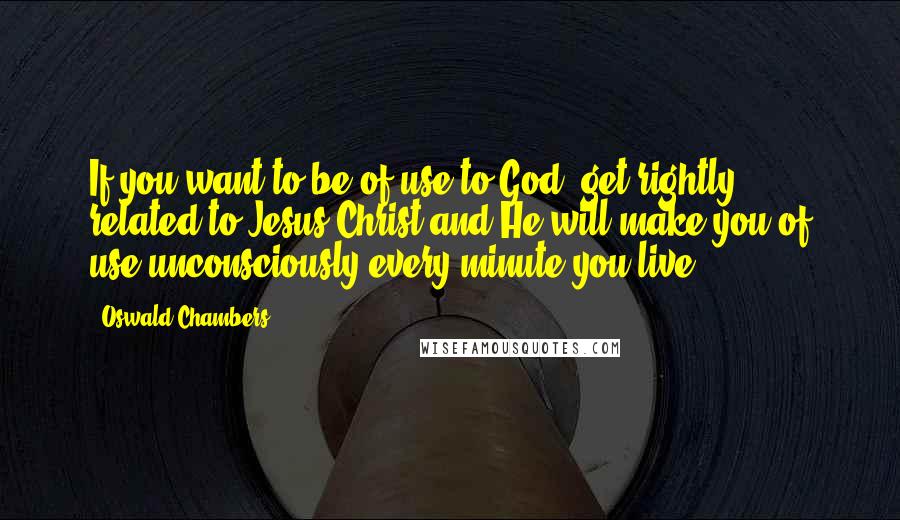 Oswald Chambers Quotes: If you want to be of use to God, get rightly related to Jesus Christ and He will make you of use unconsciously every minute you live.