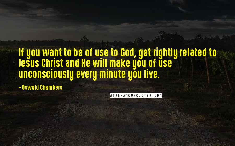 Oswald Chambers Quotes: If you want to be of use to God, get rightly related to Jesus Christ and He will make you of use unconsciously every minute you live.