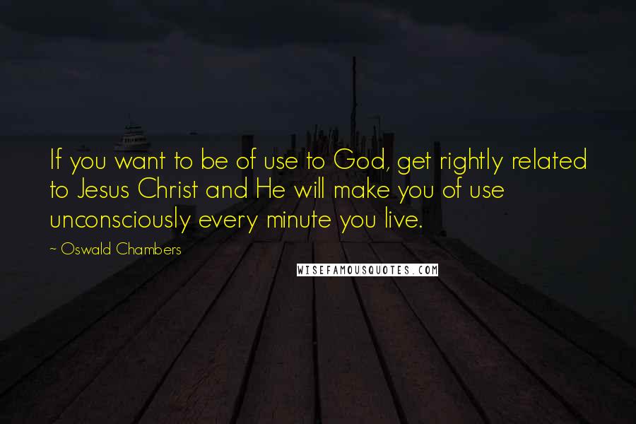 Oswald Chambers Quotes: If you want to be of use to God, get rightly related to Jesus Christ and He will make you of use unconsciously every minute you live.
