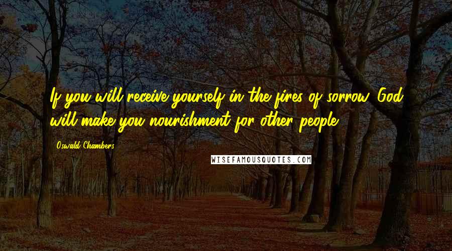 Oswald Chambers Quotes: If you will receive yourself in the fires of sorrow, God will make you nourishment for other people.
