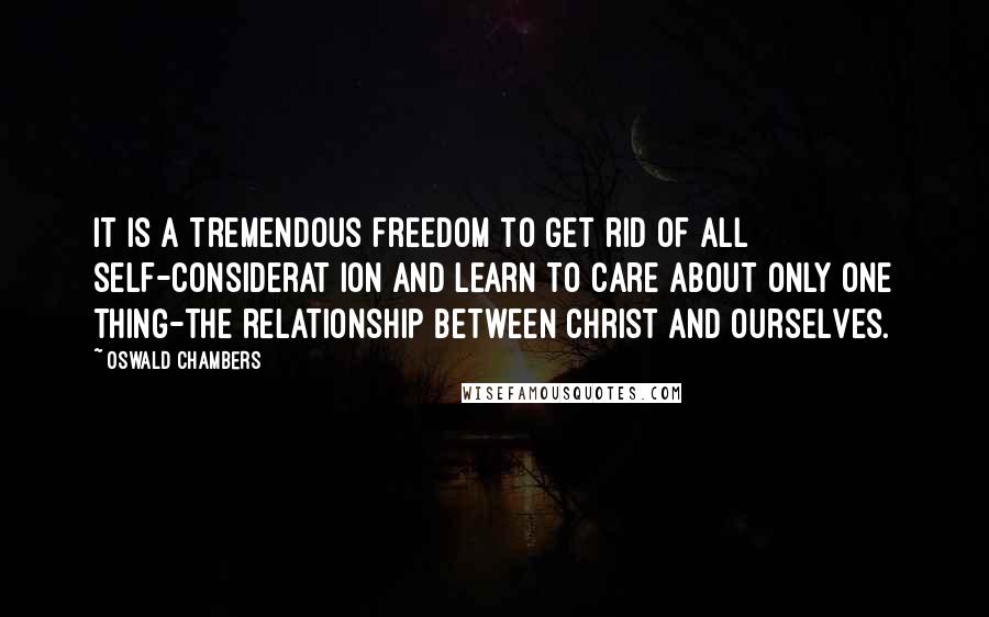 Oswald Chambers Quotes: It is a tremendous freedom to get rid of all self-considerat ion and learn to care about only one thing-the relationship between Christ and ourselves.