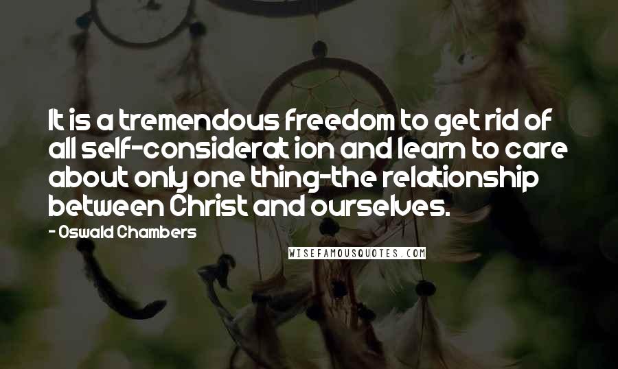 Oswald Chambers Quotes: It is a tremendous freedom to get rid of all self-considerat ion and learn to care about only one thing-the relationship between Christ and ourselves.