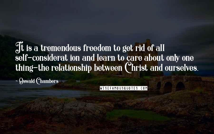 Oswald Chambers Quotes: It is a tremendous freedom to get rid of all self-considerat ion and learn to care about only one thing-the relationship between Christ and ourselves.