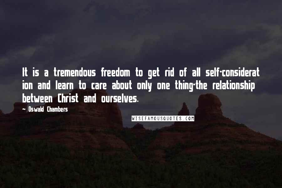 Oswald Chambers Quotes: It is a tremendous freedom to get rid of all self-considerat ion and learn to care about only one thing-the relationship between Christ and ourselves.