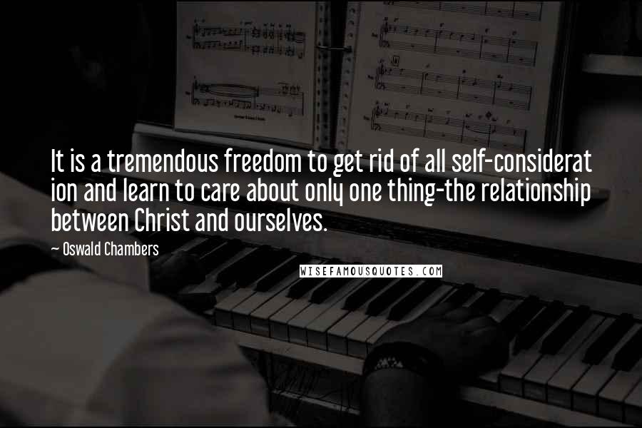 Oswald Chambers Quotes: It is a tremendous freedom to get rid of all self-considerat ion and learn to care about only one thing-the relationship between Christ and ourselves.